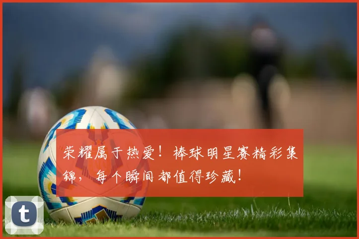 荣耀属于热爱！棒球明星赛精彩集锦，每个瞬间都值得珍藏！