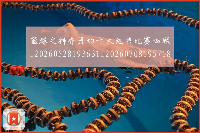 篮球之神乔丹的十大经典比赛回顾_20260528193631_20260708195718