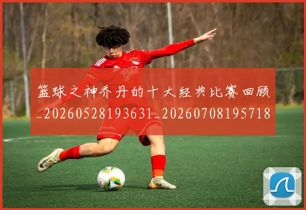 篮球之神乔丹的十大经典比赛回顾_20260528193631_20260708195718